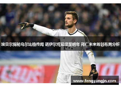 埃贝尔揭秘乌尔比格传闻 诺伊尔或延续至明年 拜仁未来筹划布局分析