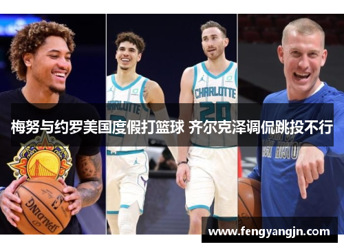 梅努与约罗美国度假打篮球 齐尔克泽调侃跳投不行